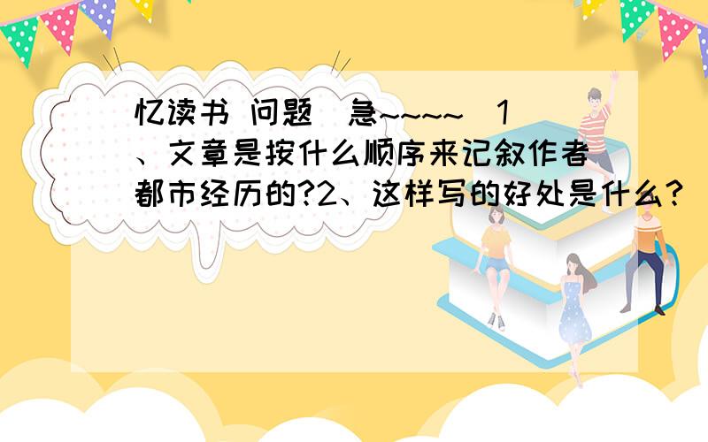 忆读书 问题（急~~~~）1、文章是按什么顺序来记叙作者都市经历的?2、这样写的好处是什么?