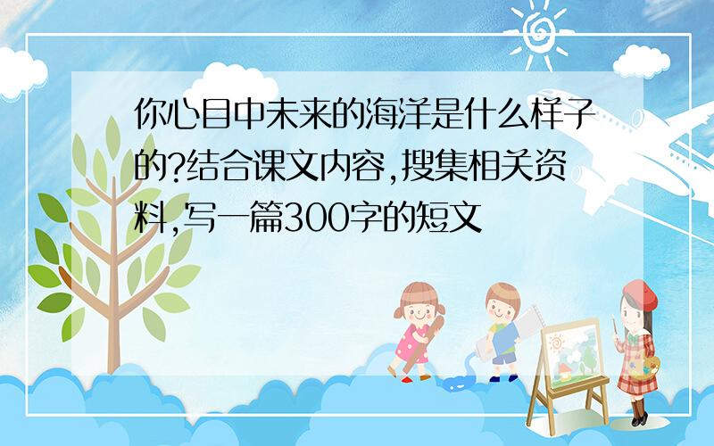 你心目中未来的海洋是什么样子的?结合课文内容,搜集相关资料,写一篇300字的短文