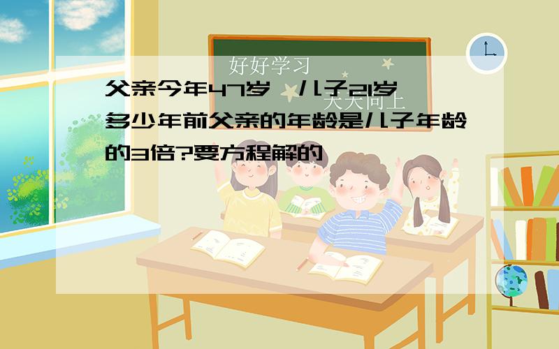 父亲今年47岁,儿子21岁,多少年前父亲的年龄是儿子年龄的3倍?要方程解的