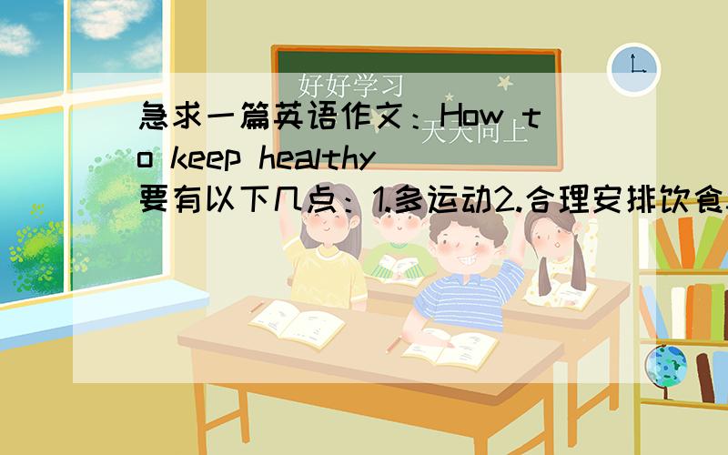 急求一篇英语作文：How to keep healthy要有以下几点：1.多运动2.合理安排饮食3.保证充足的睡眠4.保持快乐的心情