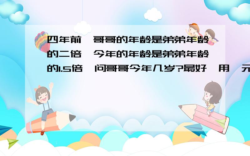 四年前,哥哥的年龄是弟弟年龄的二倍,今年的年龄是弟弟年龄的1.5倍,问哥哥今年几岁?最好,用一元一次方程