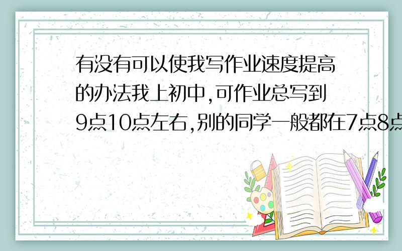 有没有可以使我写作业速度提高的办法我上初中,可作业总写到9点10点左右,别的同学一般都在7点8点,我好郁闷,试问各位,有哪些可以使我改变这种状况?