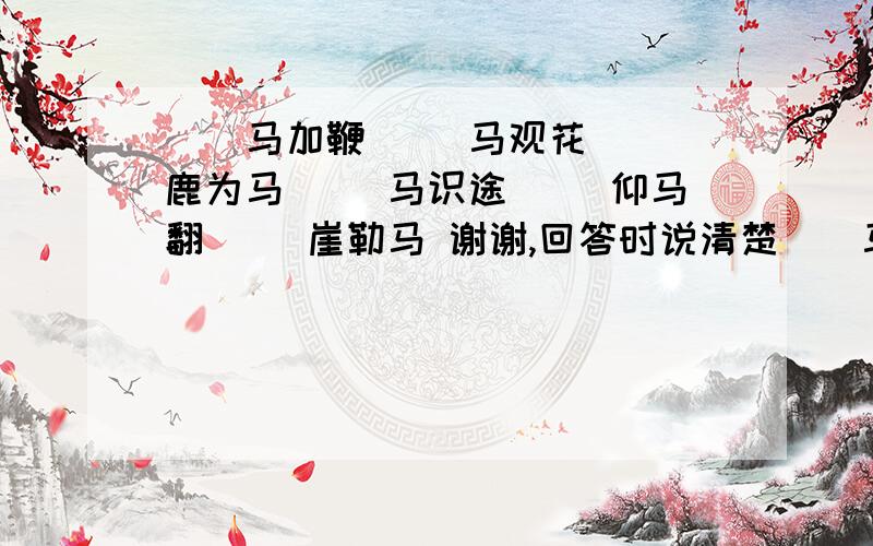 （）马加鞭 （）马观花 （）鹿为马 （）马识途 （）仰马翻 （）崖勒马 谢谢,回答时说清楚（）马加鞭（）马观花（）鹿为马（）马识途（）仰马翻（）崖勒马谢谢,回答时说清楚