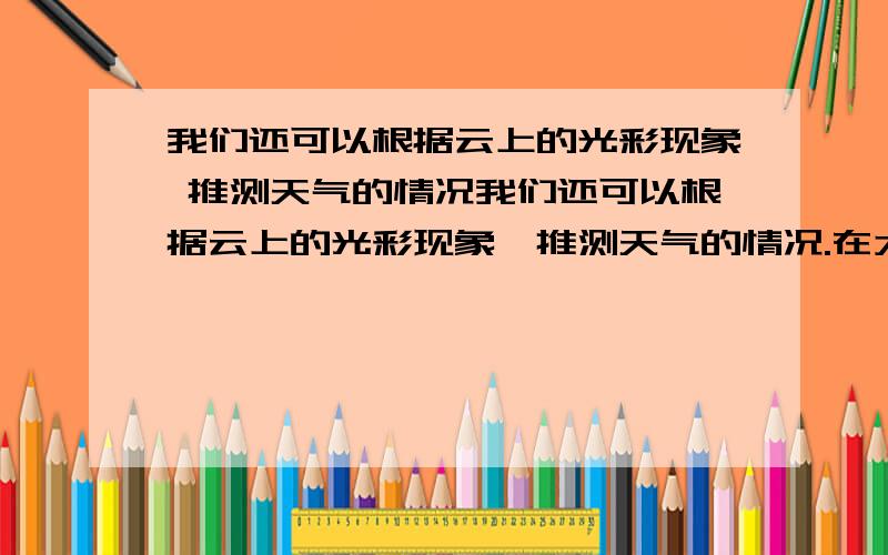 我们还可以根据云上的光彩现象 推测天气的情况我们还可以根据云上的光彩现象,推测天气的情况.在太阳和月亮的周围,有时会出现一种美丽的七彩光圈,里层是红色的,外层是紫色的.这种光圈