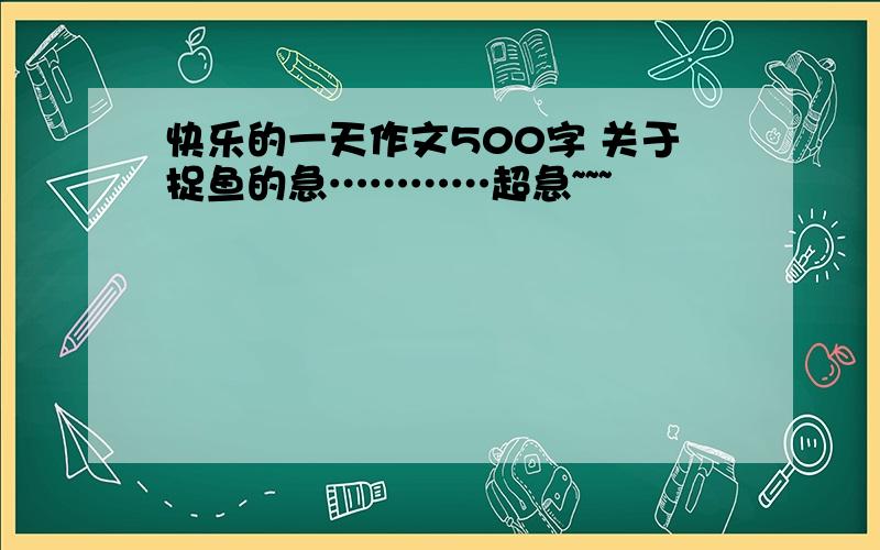 快乐的一天作文500字 关于捉鱼的急…………超急~~~