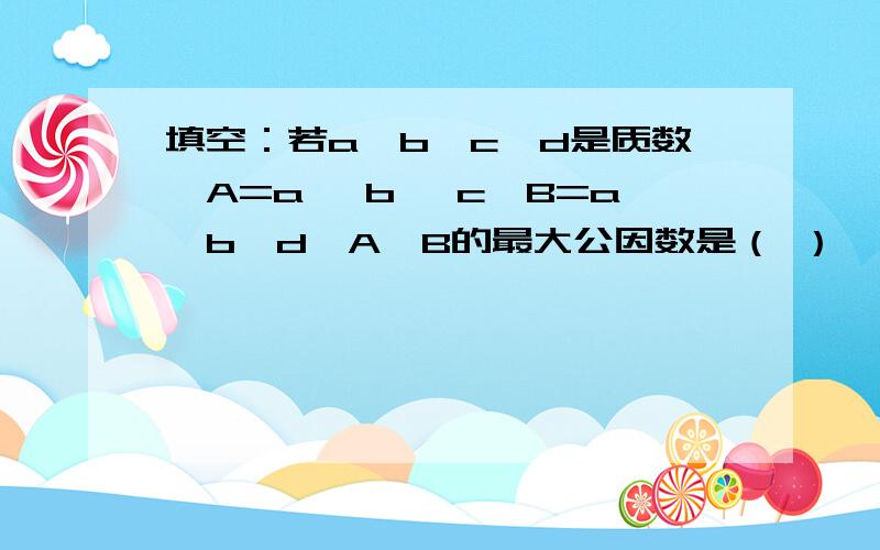 填空：若a、b、c、d是质数,A=a *b* c,B=a*b*d,A、B的最大公因数是（ ）,最小公倍数是（ ）.对错题：A是B的倍数,A是它们的最小公倍数,B是它们的最大公因数.（ ）