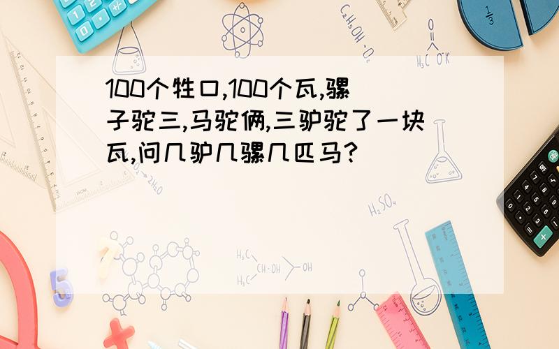 100个牲口,100个瓦,骡子驼三,马驼俩,三驴驼了一块瓦,问几驴几骡几匹马?