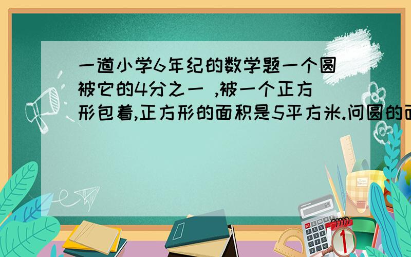 一道小学6年纪的数学题一个圆被它的4分之一 ,被一个正方形包着,正方形的面积是5平方米.问圆的面积是多少?