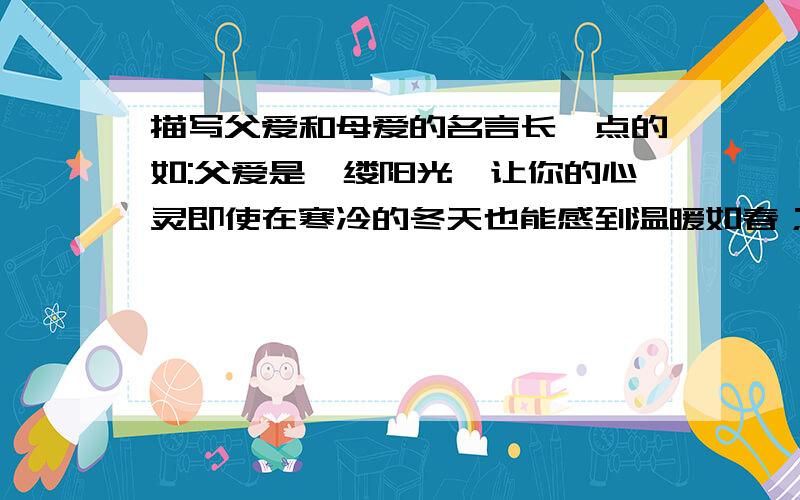 描写父爱和母爱的名言长一点的如:父爱是一缕阳光,让你的心灵即使在寒冷的冬天也能感到温暖如春；父爱是一泓清泉,让你的情感即使蒙上岁月的风尘依然纯洁明净.