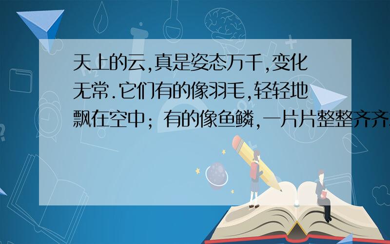 天上的云,真是姿态万千,变化无常.它们有的像羽毛,轻轻地飘在空中；有的像鱼鳞,一片片整整齐齐地排列着,有的_____________,_____________；有的____________,____________.续写两句,（不得抄写课文）