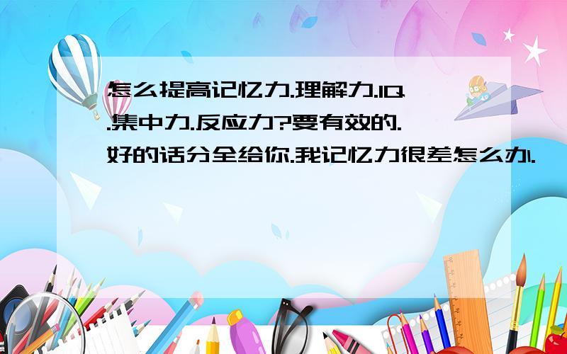 怎么提高记忆力.理解力.IQ.集中力.反应力?要有效的.好的话分全给你.我记忆力很差怎么办.