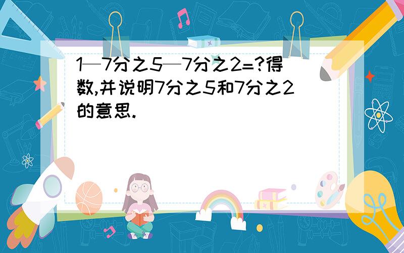 1—7分之5—7分之2=?得数,并说明7分之5和7分之2的意思.