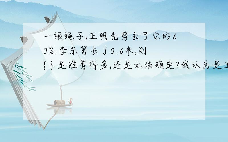 一根绳子,王明先剪去了它的60%,李东剪去了0.6米,则{ }是谁剪得多,还是无法确定?我认为是王明剪得长,因为他先剪去了60%,剩下的最多是40%,而李东减去的应该在1%～40%之间,不一定非得是40%啊!