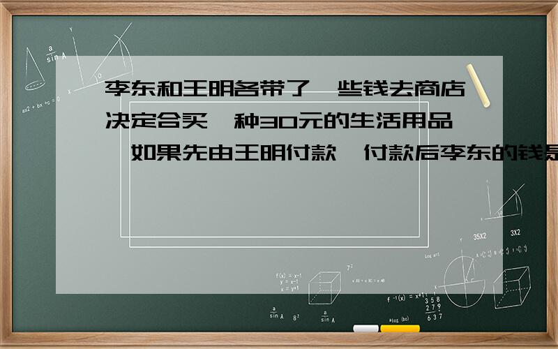 李东和王明各带了一些钱去商店决定合买一种30元的生活用品,如果先由王明付款,付款后李东的钱是王明的2倍,如果李东先付款,付款后王明的钱是李东的3倍,王明和李东原来各带了多少钱?