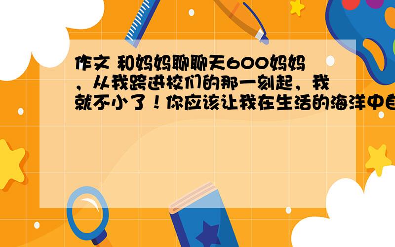 作文 和妈妈聊聊天600妈妈，从我跨进校们的那一刻起，我就不小了！你应该让我在生活的海洋中自己寻找真理的贝壳，让我在人生的天空中自己寻找坚强的云朵。妈妈。让我自己自由自在地