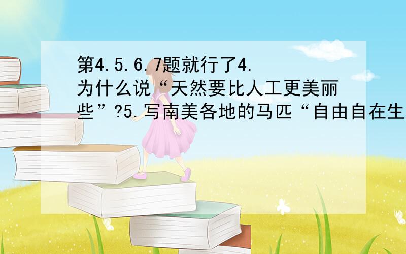 第4.5.6.7题就行了4.为什么说“天然要比人工更美丽些”?5.写南美各地的马匹“自由自在生活着”的情景有什么作用?6.马的天性“绝不凶猛”,具体表现在哪里?是否喜爱马的性格?why?