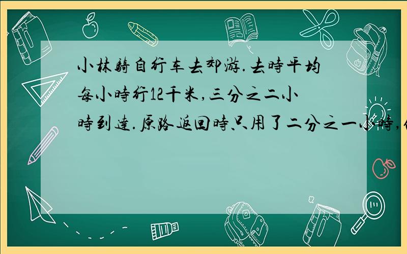 小林骑自行车去郊游.去时平均每小时行12千米,三分之二小时到达.原路返回时只用了二分之一小时,他返回时平均每小时行多少千米?