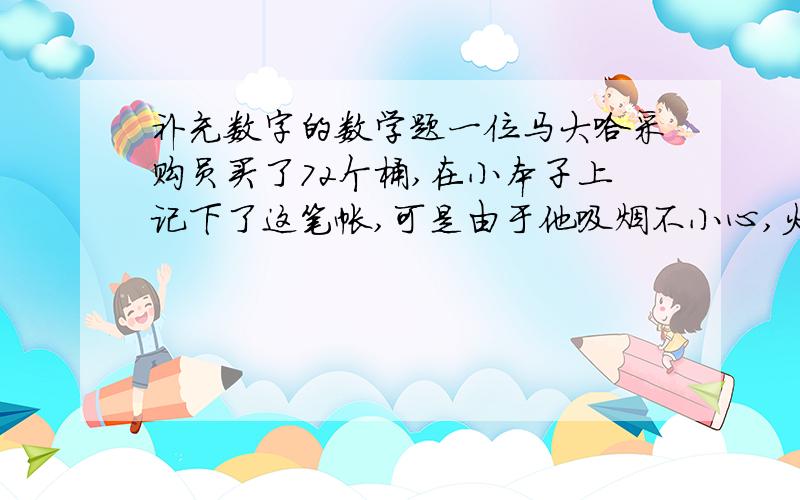 补充数字的数学题一位马大哈采购员买了72个桶,在小本子上记下了这笔帐,可是由于他吸烟不小心,火星落在账本上,把这笔账的总数烧去了两个数字,账本是这样写的：72个桶,共( )67.9元（ ）（