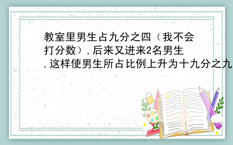 教室里男生占九分之四（我不会打分数）,后来又进来2名男生,这样使男生所占比例上升为十九分之九,现在教室共有（ )人.我怎么想也想不出,对了,方便的话也说说解题思路吧~