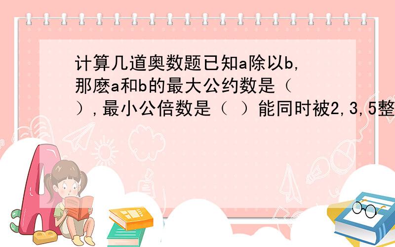 计算几道奥数题已知a除以b,那麽a和b的最大公约数是（ ）,最小公倍数是（ ）能同时被2,3,5整除的三位数是（ ）20之内所有的质数的合是（ ）,最小合数是（ ）正方形是由（ ）个（ ）的正方