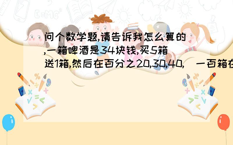 问个数学题,请告诉我怎么算的,一箱啤酒是34块钱,买5箱送1箱,然后在百分之20,30,40,(一百箱在返酒20.30.40箱)的返点.问每箱分别是划到多少钱?一箱十二瓶,每瓶又是多少钱?怎么算的,我要公示,