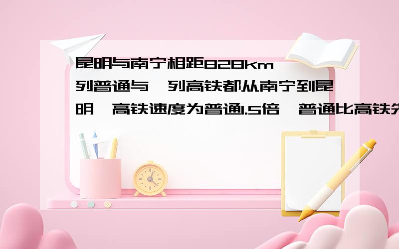 昆明与南宁相距828km,一列普通与一列高铁都从南宁到昆明,高铁速度为普通1.5倍,普通比高铁先出发2h,但高铁早4h到达,求两列火车速度?