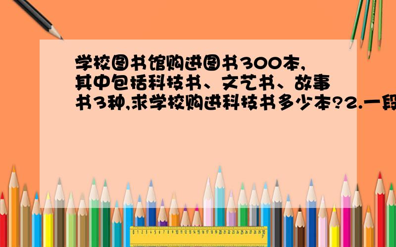 学校图书馆购进图书300本,其中包括科技书、文艺书、故事书3种,求学校购进科技书多少本?2.一段路分为上坡,平路,下坡三段,各段路程比依次为2:3:4,小刚走这三段路所用的时间比依次为4:5:6.已