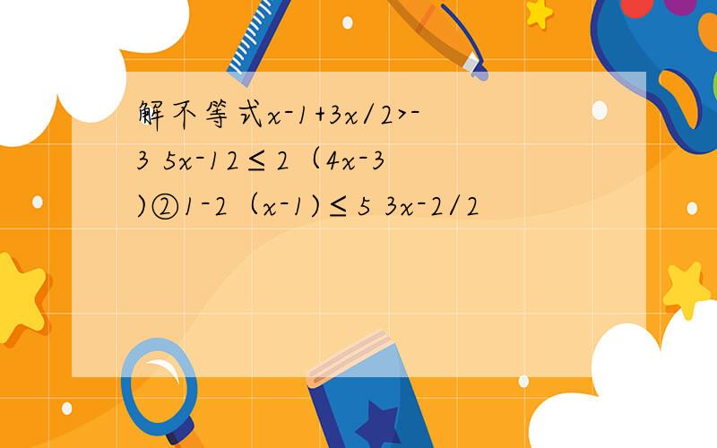 解不等式x-1+3x/2>-3 5x-12≤2（4x-3)②1-2（x-1)≤5 3x-2/2