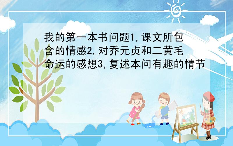 我的第一本书问题1,课文所包含的情感2,对乔元贞和二黄毛命运的感想3,复述本问有趣的情节