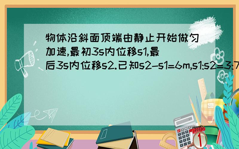 物体沿斜面顶端由静止开始做匀加速,最初3s内位移s1,最后3s内位移s2.已知s2-s1=6m,s1:s2=3:7,斜面总长?