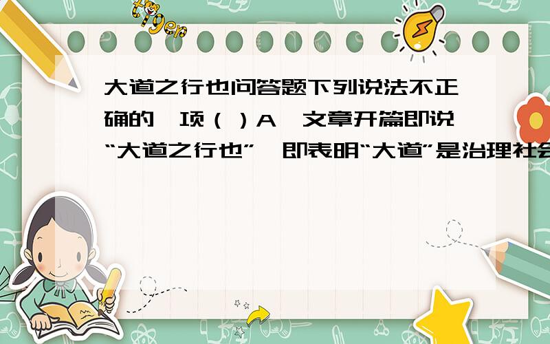 大道之行也问答题下列说法不正确的一项（）A、文章开篇即说“大道之行也”,即表明“大道”是治理社会的最高准则,又总起全文.B、层次清楚,有条不紊.首先阐明“大同”社会基本特征,然