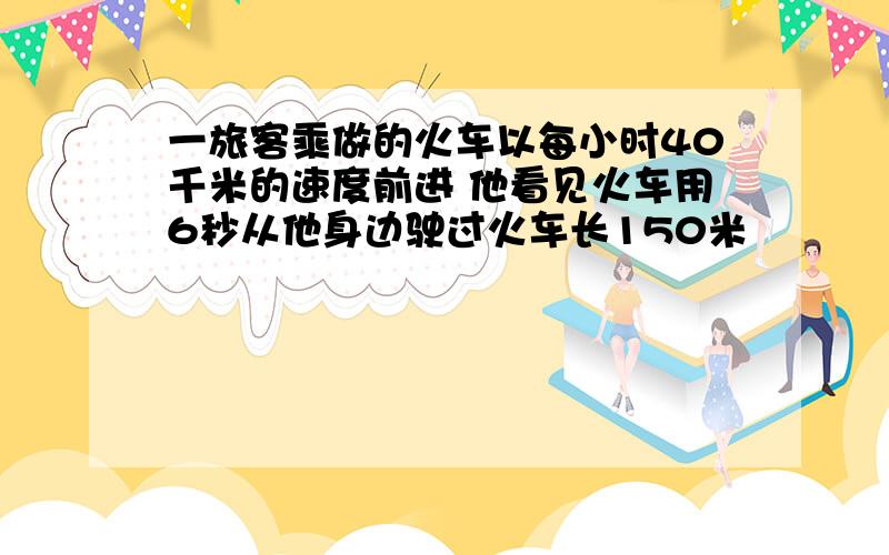 一旅客乘做的火车以每小时40千米的速度前进 他看见火车用6秒从他身边驶过火车长150米