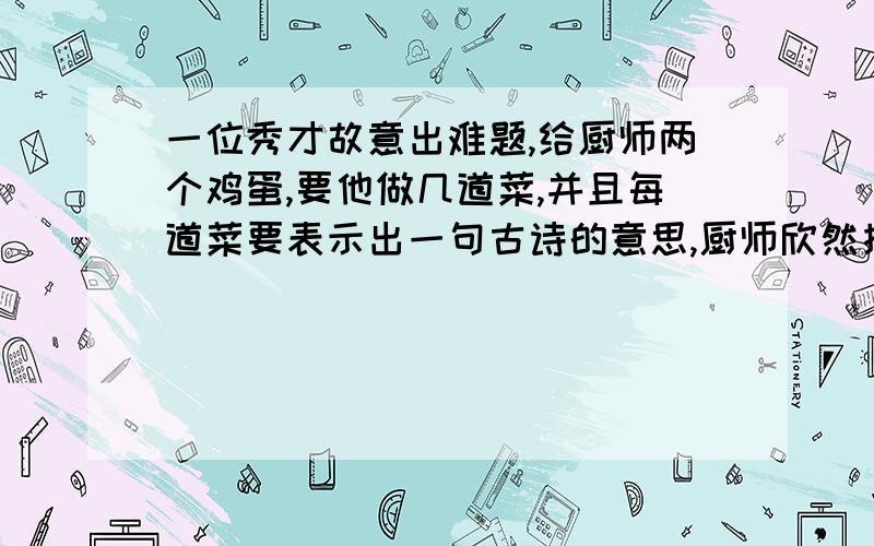 一位秀才故意出难题,给厨师两个鸡蛋,要他做几道菜,并且每道菜要表示出一句古诗的意思,厨师欣然接受,做了四道采,第一道采是两个纯鸡蛋,几根青菜丝:'第二道菜是把熟鸡蛋白切成小块,排成