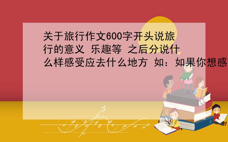 关于旅行作文600字开头说旅行的意义 乐趣等 之后分说什么样感受应去什么地方 如：如果你想感受浪漫的范围 那你去法国是很好的选择结尾 随便 只要与开头相应就行另外 地方大到国家小到