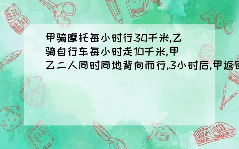 甲骑摩托每小时行30千米,乙骑自行车每小时走10千米,甲乙二人同时同地背向而行,3小时后,甲返回追乙,问甲几小时之后才能追上乙?列算式