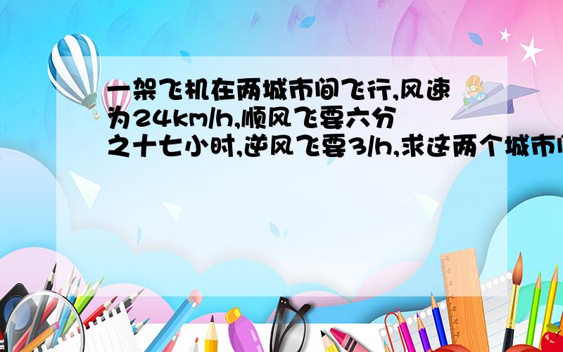 一架飞机在两城市间飞行,风速为24km/h,顺风飞要六分之十七小时,逆风飞要3/h,求这两个城市间的距离用方程解