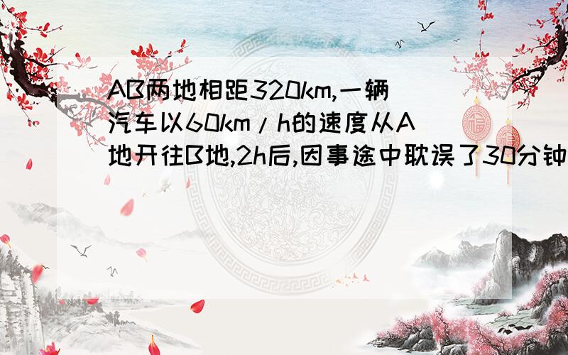 AB两地相距320km,一辆汽车以60km/h的速度从A地开往B地,2h后,因事途中耽误了30分钟,若要想按时到达B地,后一段路的速度为多少?