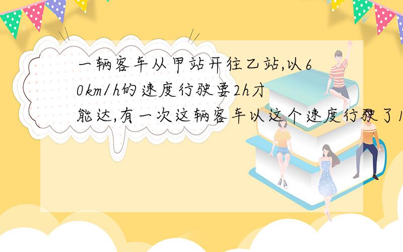 一辆客车从甲站开往乙站,以60km/h的速度行驶要2h才能达,有一次这辆客车以这个速度行驶了1h就坏了,只好