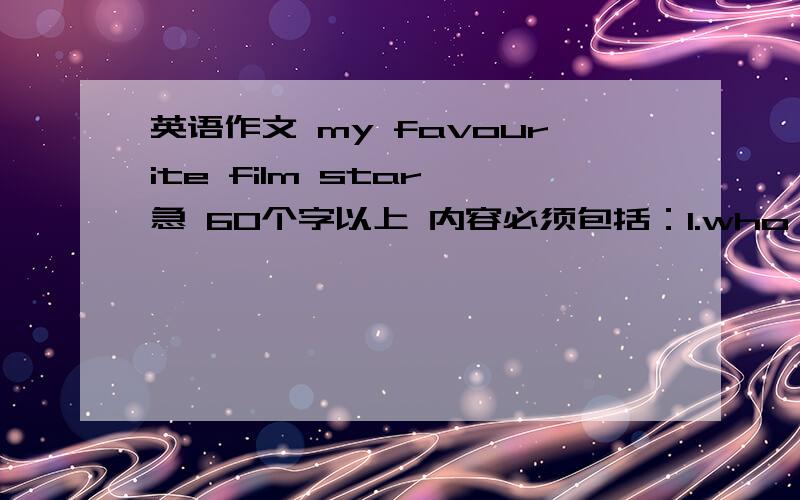 英语作文 my favourite film star 急 60个字以上 内容必须包括：1.who is your favourite film star?2.give a brief introduction about him or her including sex,age,height,hobby,famous film ,ect.3.why do you like he or her?