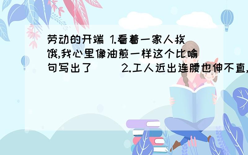 劳动的开端 1.看着一家人挨饿,我心里像油煎一样这个比喻句写出了（ ）2.工人近出连腰也伸不直,像狗一样爬进去挖煤,又像狗一样把煤从窑里拖出来.这个比喻句写出了（ ）3.睡的正熟,我忽