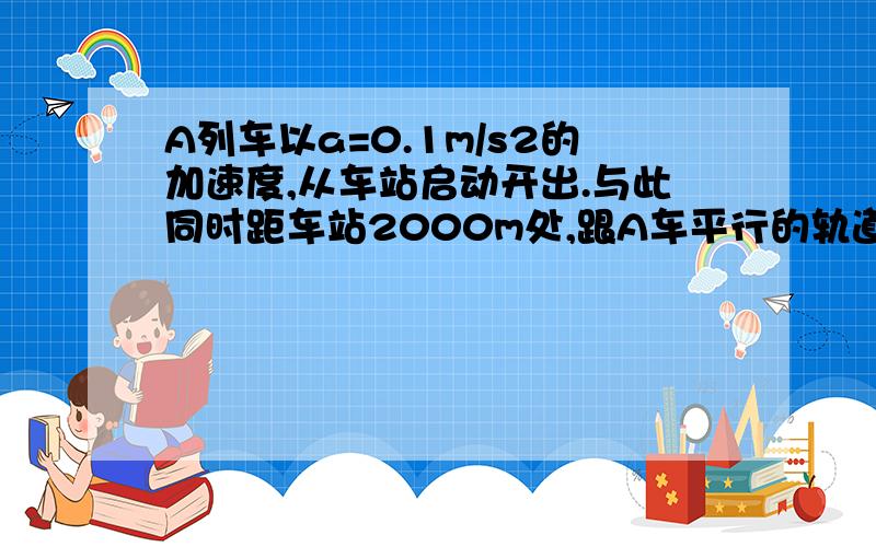 A列车以a=0.1m/s2的加速度,从车站启动开出.与此同时距车站2000m处,跟A车平行的轨道上,以20m/s速度迎面开来的B列车正开始匀减速运动,以便到站停车.求：（1）B列车的加速度的大小（2）两车何时