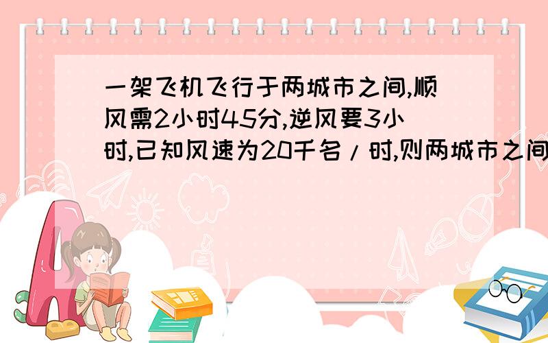 一架飞机飞行于两城市之间,顺风需2小时45分,逆风要3小时,已知风速为20千名/时,则两城市之间多少千名