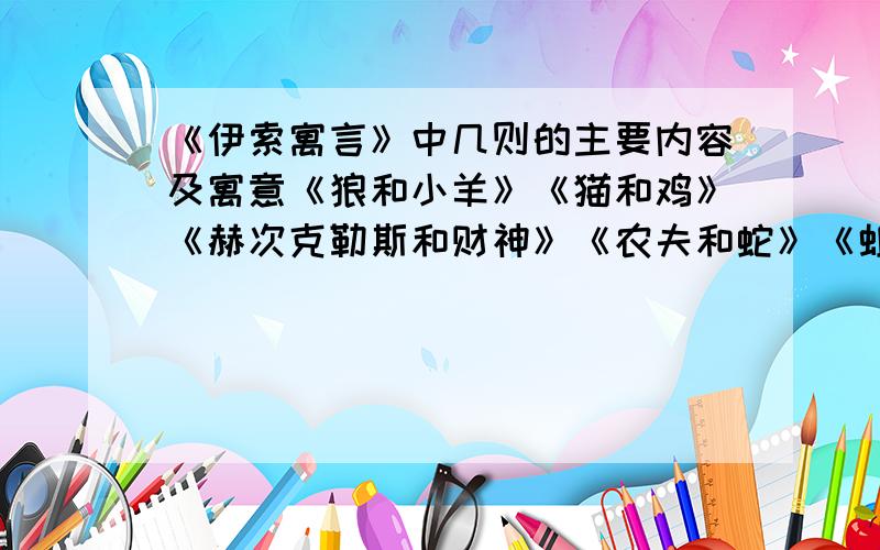 《伊索寓言》中几则的主要内容及寓意《狼和小羊》《猫和鸡》《赫次克勒斯和财神》《农夫和蛇》《蚯蚓和狐狸》《鼹鼠》《蚂蚁和蝉》《骆驼和宙斯》《两只口袋》《驴和狼》《马和驴