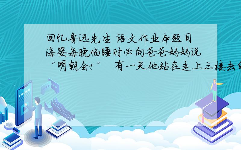 回忆鲁迅先生 语文作业本题目海婴每晚临睡时必向爸爸妈妈说“明朝会!”  有一天他站在走上三楼去的楼梯口上喊着：  “爸爸,明朝会!”  鲁迅先生那时正病得沉重,喉咙里边似乎有痰,那回