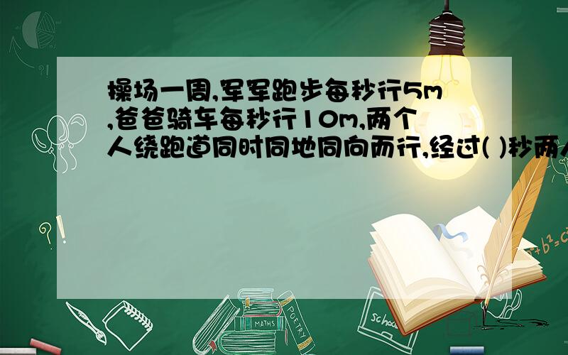 操场一周,军军跑步每秒行5m,爸爸骑车每秒行10m,两个人绕跑道同时同地同向而行,经过( )秒两人相遇?相遇时间=总路程/速度和吗?