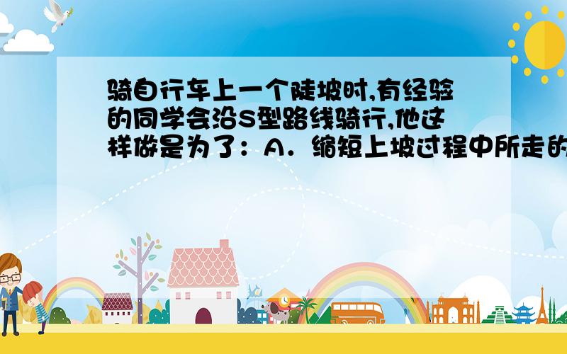 骑自行车上一个陡坡时,有经验的同学会沿S型路线骑行,他这样做是为了：A．缩短上坡过程中所走的路程 B．减少上坡过程中所做的功C．减小上坡过程中所施加的力 D．缩短上坡过程中所用的