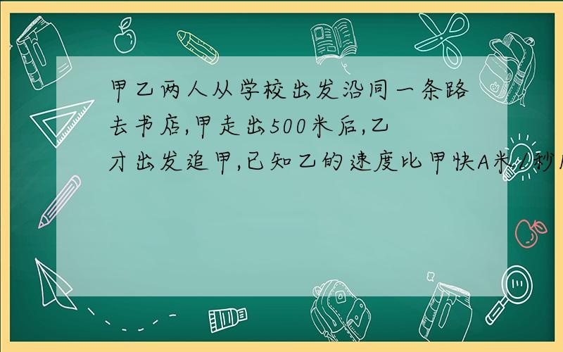 甲乙两人从学校出发沿同一条路去书店,甲走出500米后,乙才出发追甲,已知乙的速度比甲快A米/秒1.试用代数式表示乙需要多长时间才能追上甲2.当A=0.8时,求乙赶上甲所用的时间