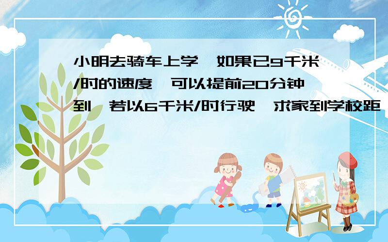 小明去骑车上学,如果已9千米/时的速度,可以提前20分钟到,若以6千米/时行驶,求家到学校距