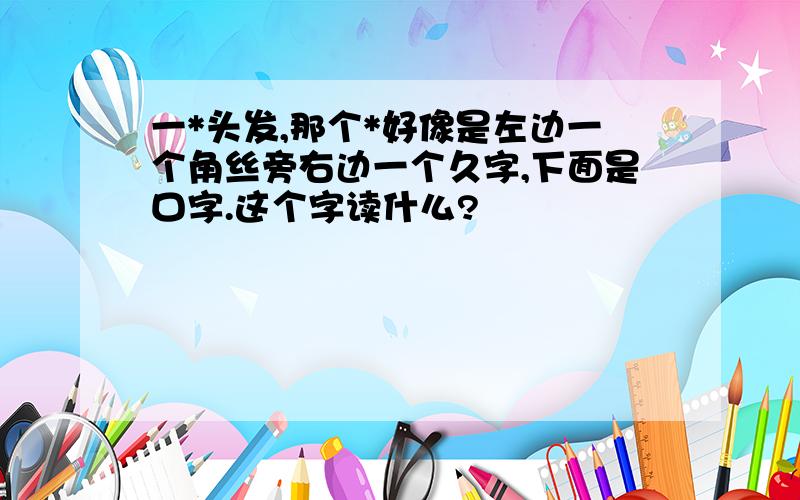 一*头发,那个*好像是左边一个角丝旁右边一个久字,下面是口字.这个字读什么?