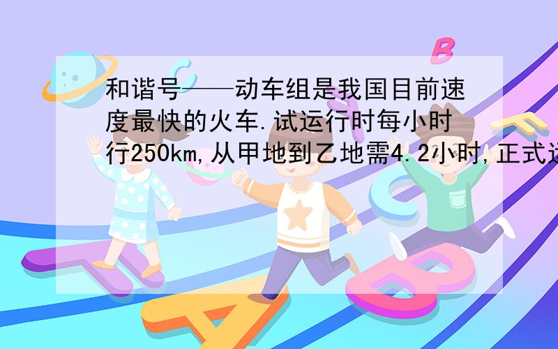 和谐号——动车组是我国目前速度最快的火车.试运行时每小时行250km,从甲地到乙地需4.2小时,正式运行后速度是试运行的1.4倍.现在甲地到乙地要几小时?